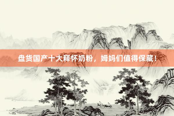 盘货国产十大释怀奶粉，姆妈们值得保藏！